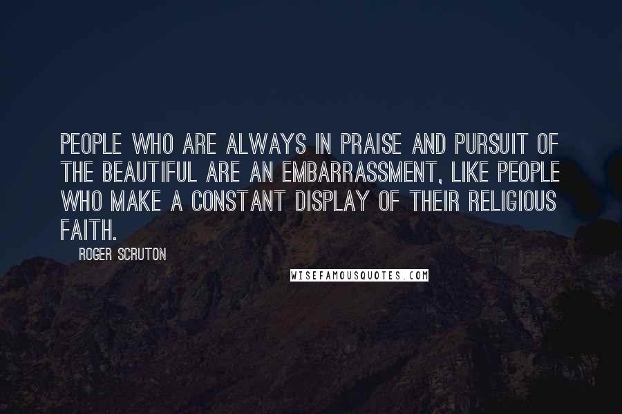 Roger Scruton Quotes: People who are always in praise and pursuit of the beautiful are an embarrassment, like people who make a constant display of their religious faith.