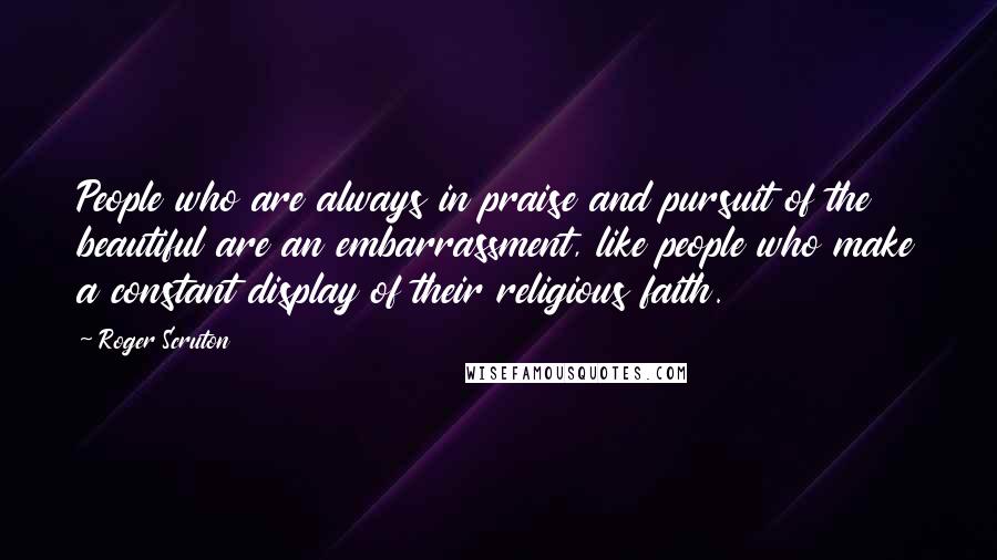 Roger Scruton Quotes: People who are always in praise and pursuit of the beautiful are an embarrassment, like people who make a constant display of their religious faith.