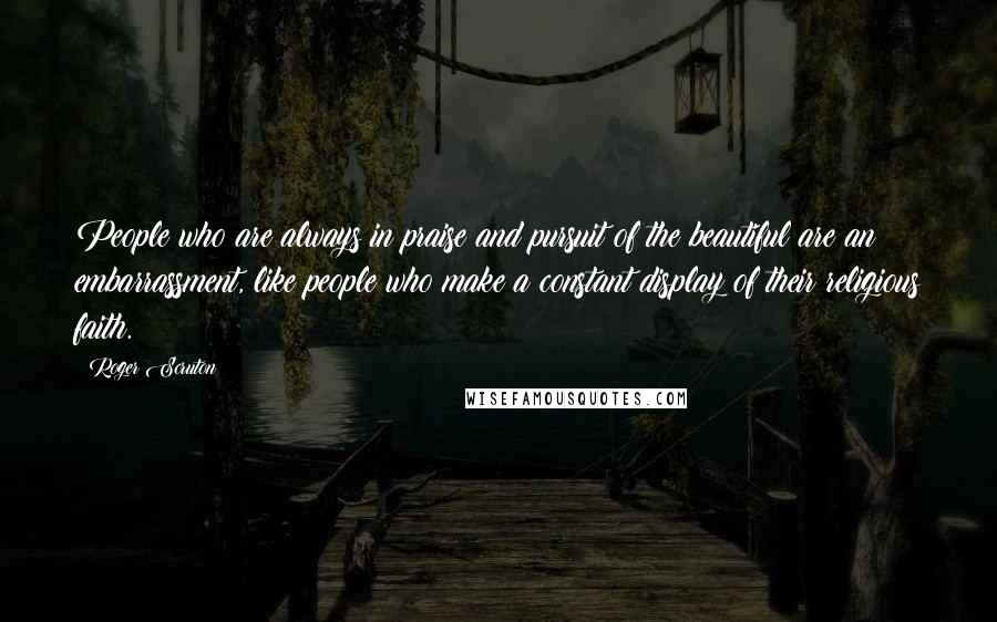 Roger Scruton Quotes: People who are always in praise and pursuit of the beautiful are an embarrassment, like people who make a constant display of their religious faith.