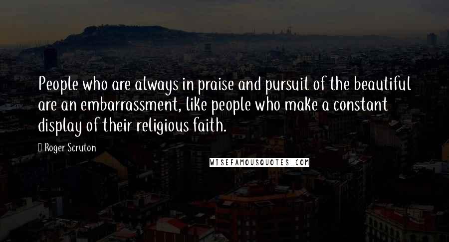 Roger Scruton Quotes: People who are always in praise and pursuit of the beautiful are an embarrassment, like people who make a constant display of their religious faith.