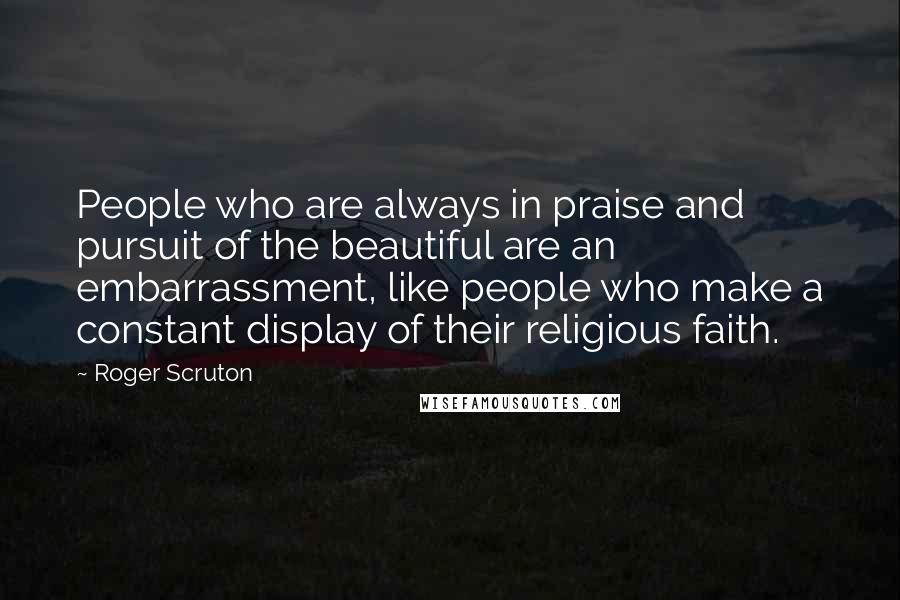 Roger Scruton Quotes: People who are always in praise and pursuit of the beautiful are an embarrassment, like people who make a constant display of their religious faith.