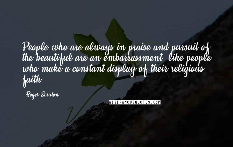 Roger Scruton Quotes: People who are always in praise and pursuit of the beautiful are an embarrassment, like people who make a constant display of their religious faith.