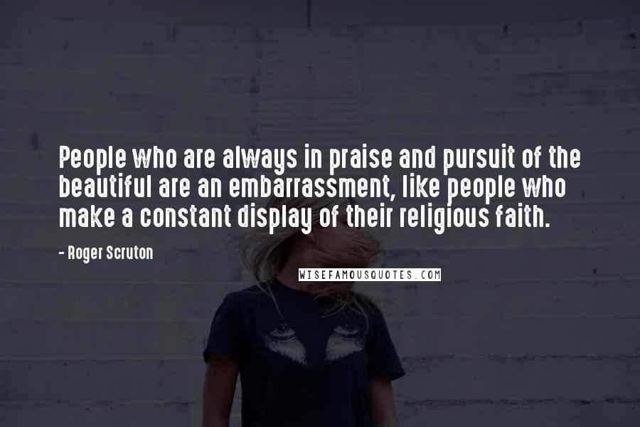 Roger Scruton Quotes: People who are always in praise and pursuit of the beautiful are an embarrassment, like people who make a constant display of their religious faith.