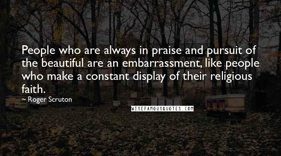 Roger Scruton Quotes: People who are always in praise and pursuit of the beautiful are an embarrassment, like people who make a constant display of their religious faith.