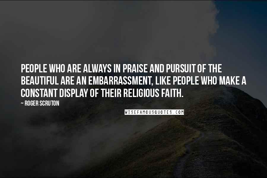 Roger Scruton Quotes: People who are always in praise and pursuit of the beautiful are an embarrassment, like people who make a constant display of their religious faith.