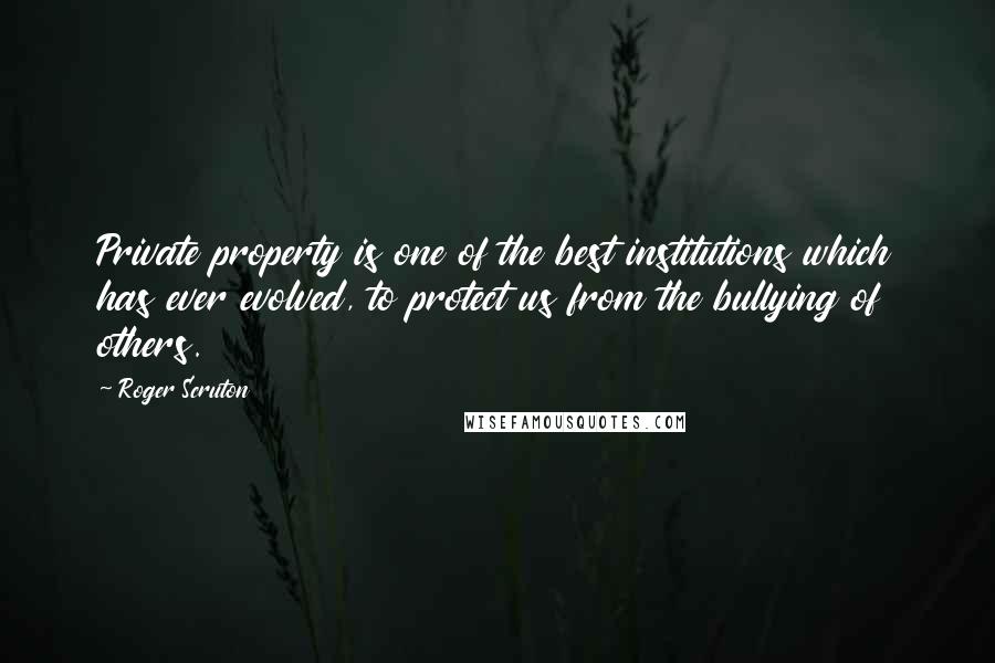 Roger Scruton Quotes: Private property is one of the best institutions which has ever evolved, to protect us from the bullying of others.