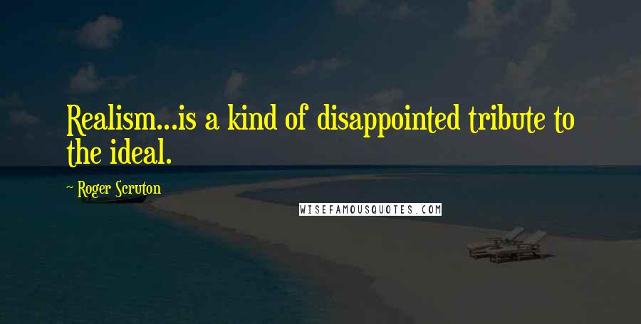 Roger Scruton Quotes: Realism...is a kind of disappointed tribute to the ideal.