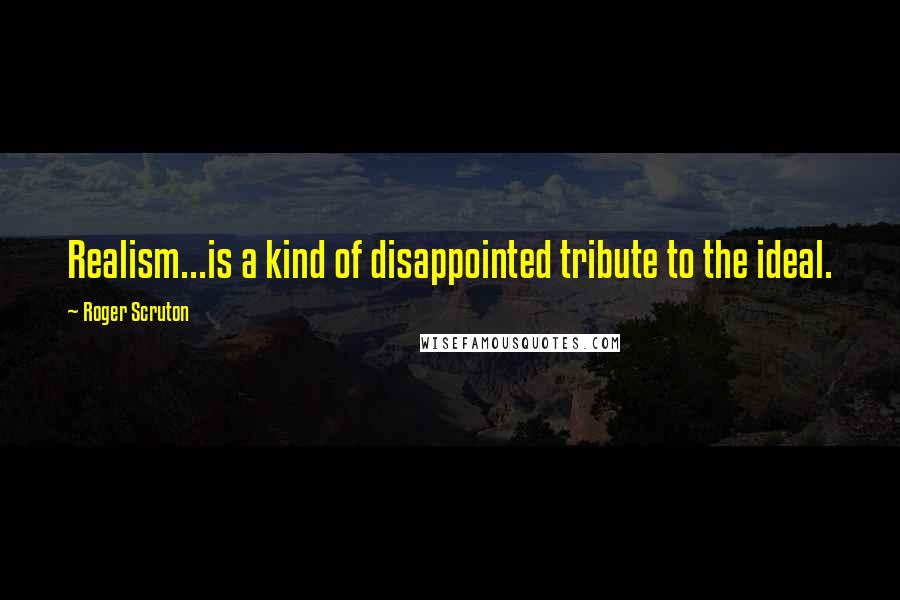 Roger Scruton Quotes: Realism...is a kind of disappointed tribute to the ideal.