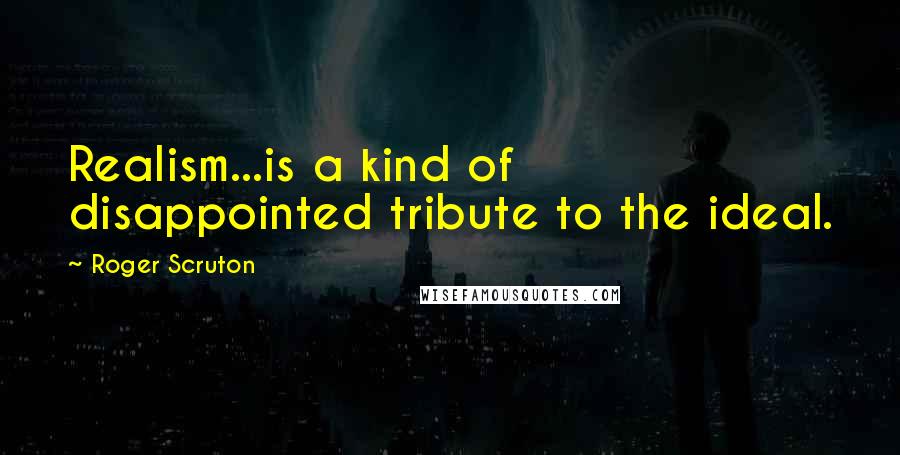 Roger Scruton Quotes: Realism...is a kind of disappointed tribute to the ideal.