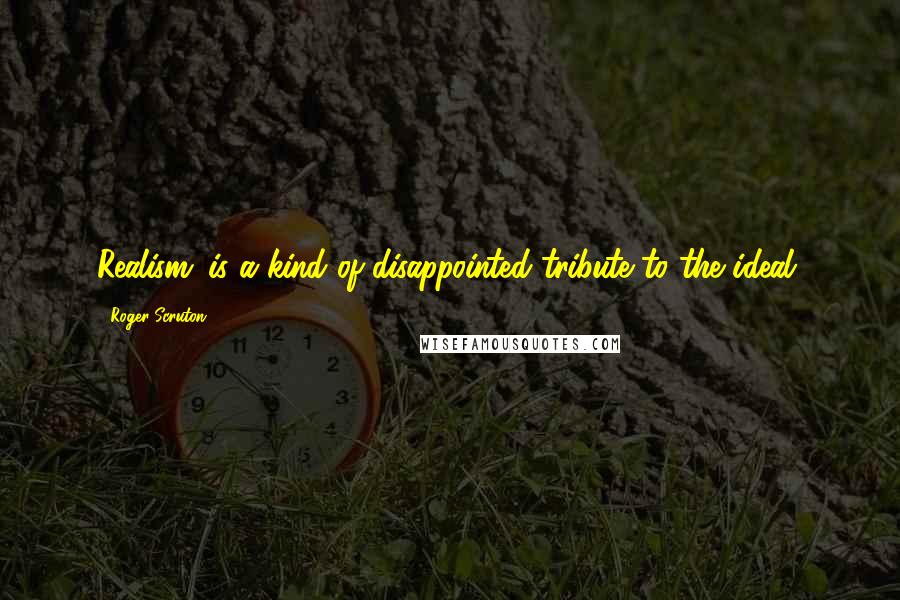 Roger Scruton Quotes: Realism...is a kind of disappointed tribute to the ideal.