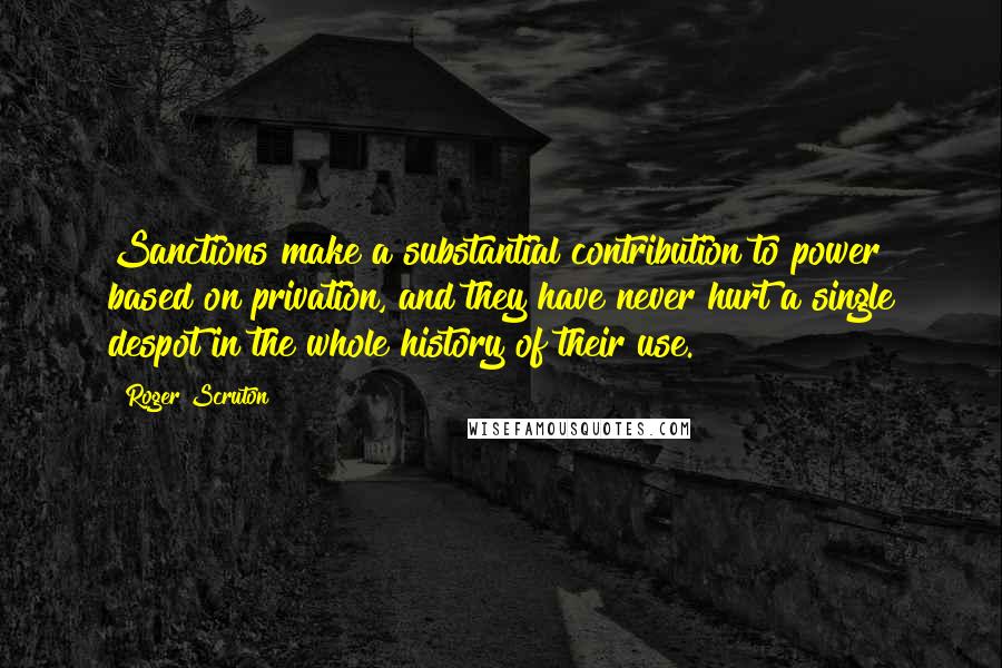 Roger Scruton Quotes: Sanctions make a substantial contribution to power based on privation, and they have never hurt a single despot in the whole history of their use.