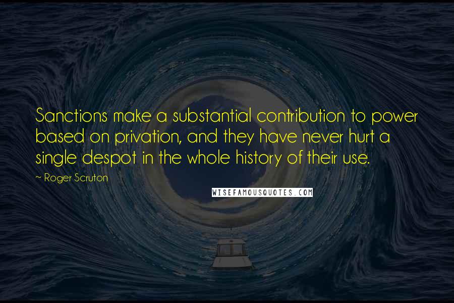 Roger Scruton Quotes: Sanctions make a substantial contribution to power based on privation, and they have never hurt a single despot in the whole history of their use.