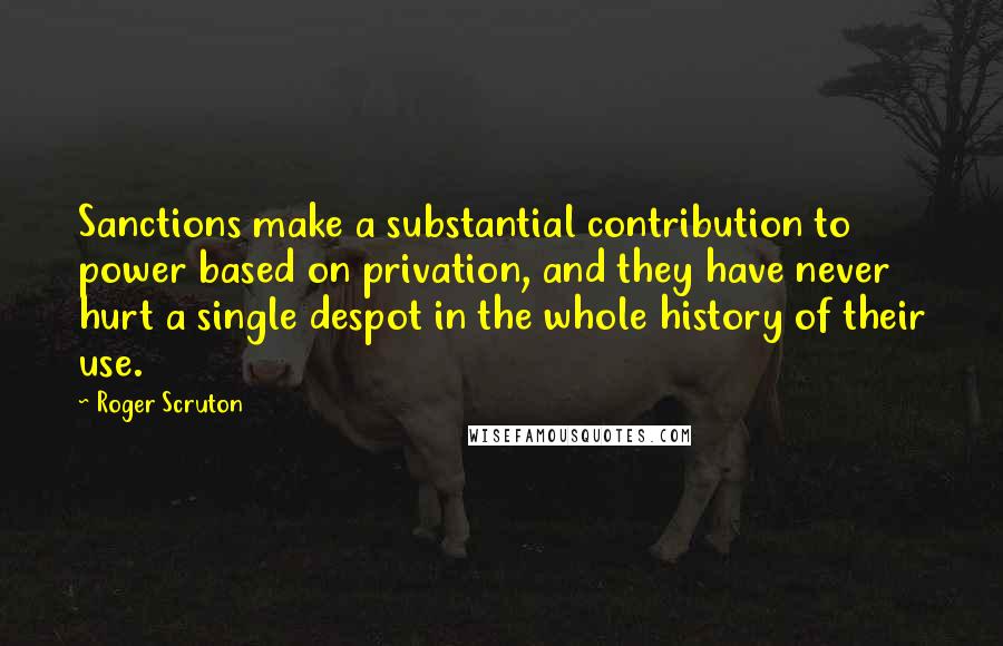 Roger Scruton Quotes: Sanctions make a substantial contribution to power based on privation, and they have never hurt a single despot in the whole history of their use.