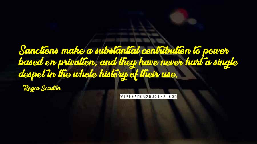 Roger Scruton Quotes: Sanctions make a substantial contribution to power based on privation, and they have never hurt a single despot in the whole history of their use.