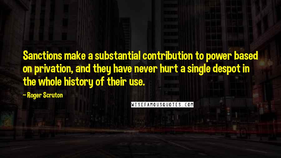 Roger Scruton Quotes: Sanctions make a substantial contribution to power based on privation, and they have never hurt a single despot in the whole history of their use.