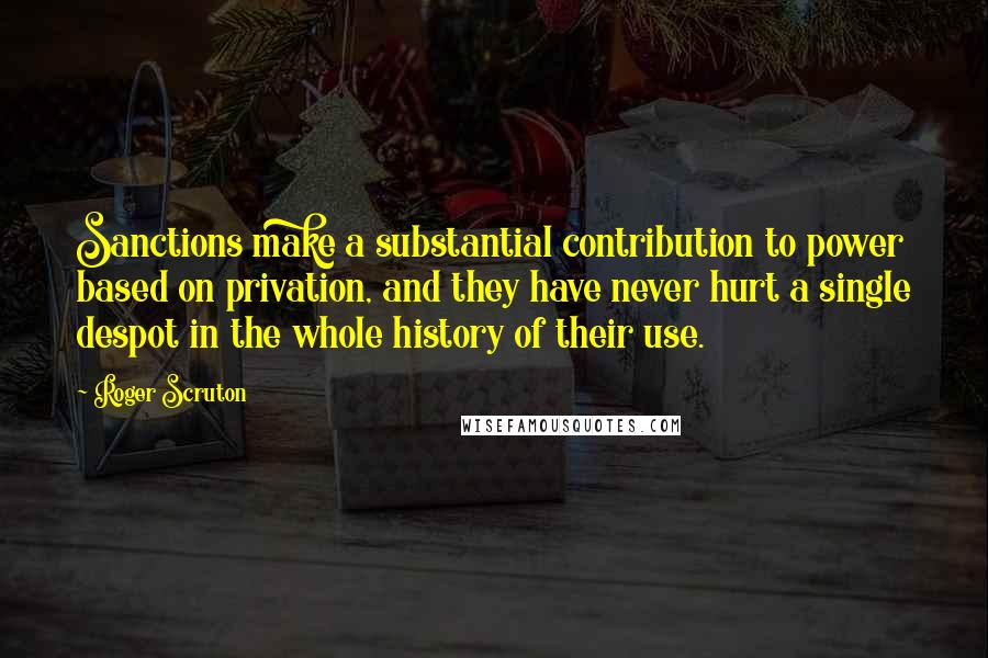 Roger Scruton Quotes: Sanctions make a substantial contribution to power based on privation, and they have never hurt a single despot in the whole history of their use.