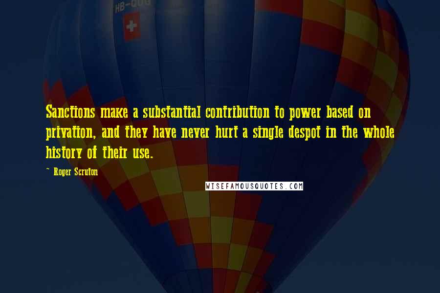 Roger Scruton Quotes: Sanctions make a substantial contribution to power based on privation, and they have never hurt a single despot in the whole history of their use.