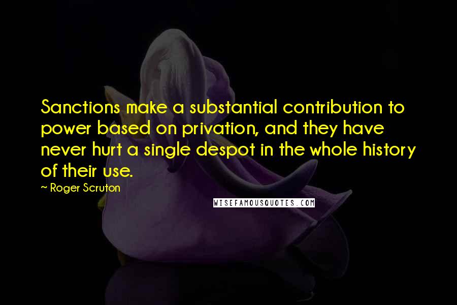 Roger Scruton Quotes: Sanctions make a substantial contribution to power based on privation, and they have never hurt a single despot in the whole history of their use.
