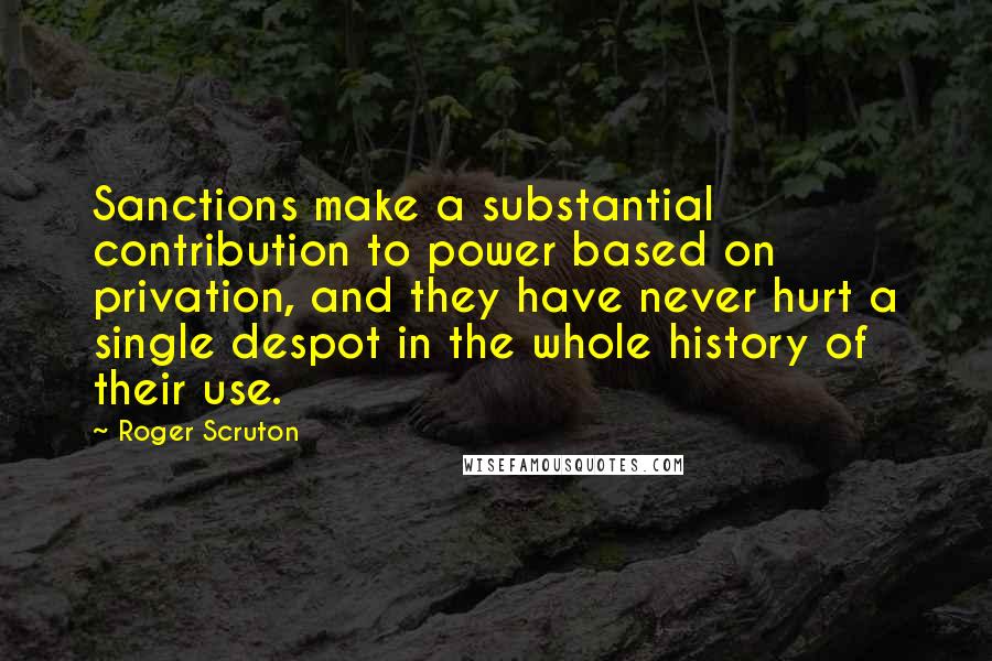 Roger Scruton Quotes: Sanctions make a substantial contribution to power based on privation, and they have never hurt a single despot in the whole history of their use.