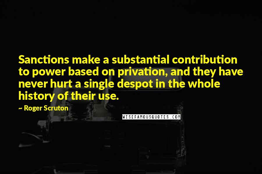 Roger Scruton Quotes: Sanctions make a substantial contribution to power based on privation, and they have never hurt a single despot in the whole history of their use.