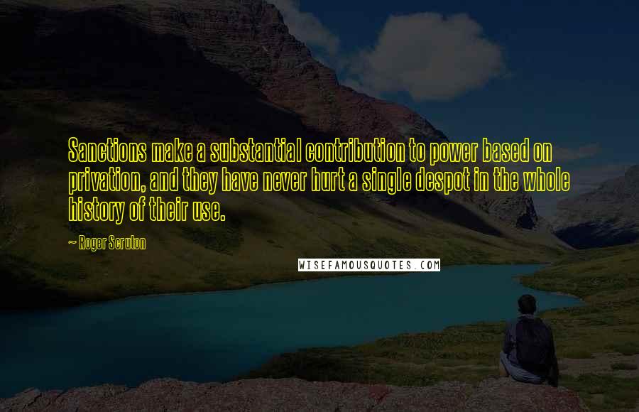 Roger Scruton Quotes: Sanctions make a substantial contribution to power based on privation, and they have never hurt a single despot in the whole history of their use.