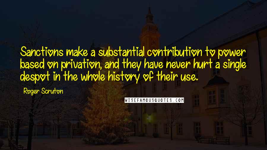 Roger Scruton Quotes: Sanctions make a substantial contribution to power based on privation, and they have never hurt a single despot in the whole history of their use.