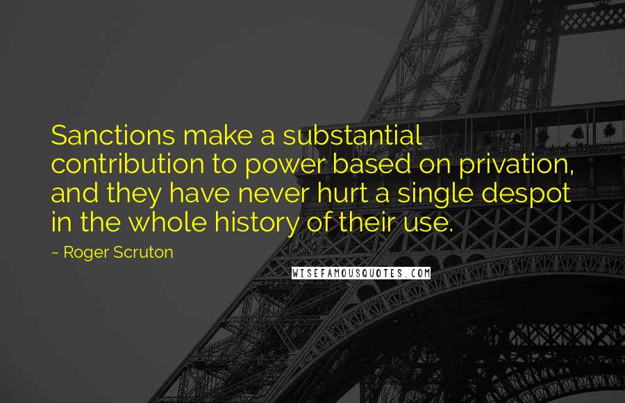 Roger Scruton Quotes: Sanctions make a substantial contribution to power based on privation, and they have never hurt a single despot in the whole history of their use.