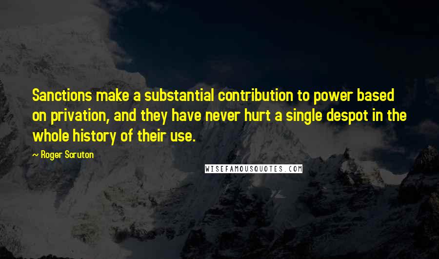 Roger Scruton Quotes: Sanctions make a substantial contribution to power based on privation, and they have never hurt a single despot in the whole history of their use.