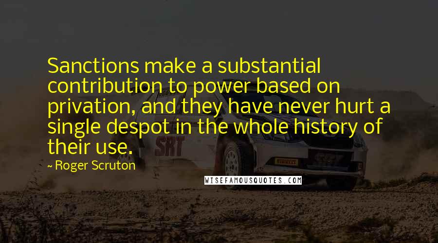 Roger Scruton Quotes: Sanctions make a substantial contribution to power based on privation, and they have never hurt a single despot in the whole history of their use.