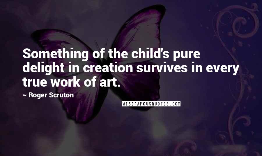 Roger Scruton Quotes: Something of the child's pure delight in creation survives in every true work of art.