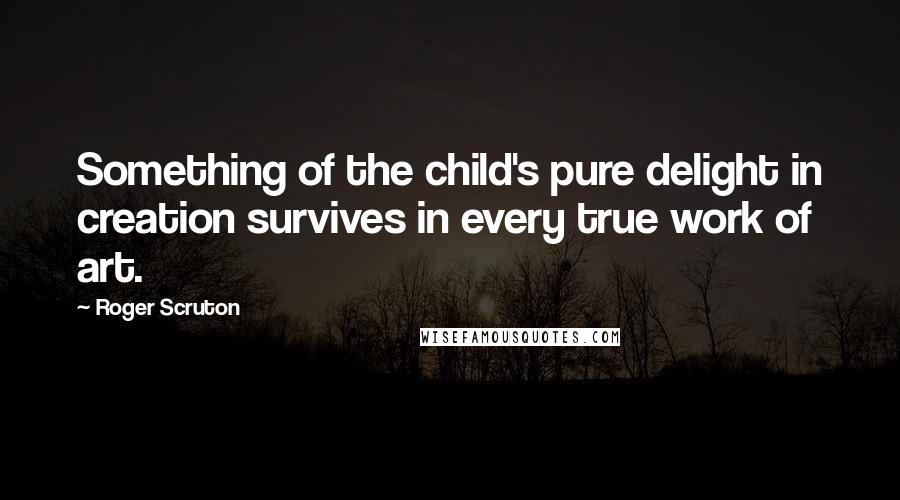 Roger Scruton Quotes: Something of the child's pure delight in creation survives in every true work of art.