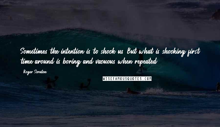 Roger Scruton Quotes: Sometimes the intention is to shock us. But what is shocking first time around is boring and vacuous when repeated.