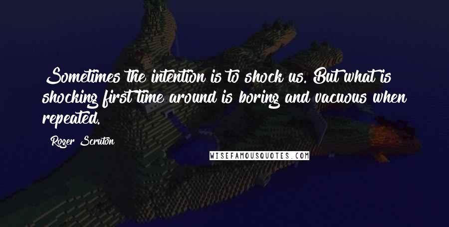 Roger Scruton Quotes: Sometimes the intention is to shock us. But what is shocking first time around is boring and vacuous when repeated.