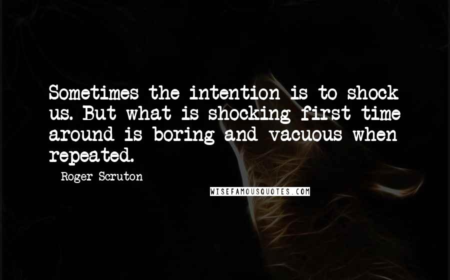 Roger Scruton Quotes: Sometimes the intention is to shock us. But what is shocking first time around is boring and vacuous when repeated.