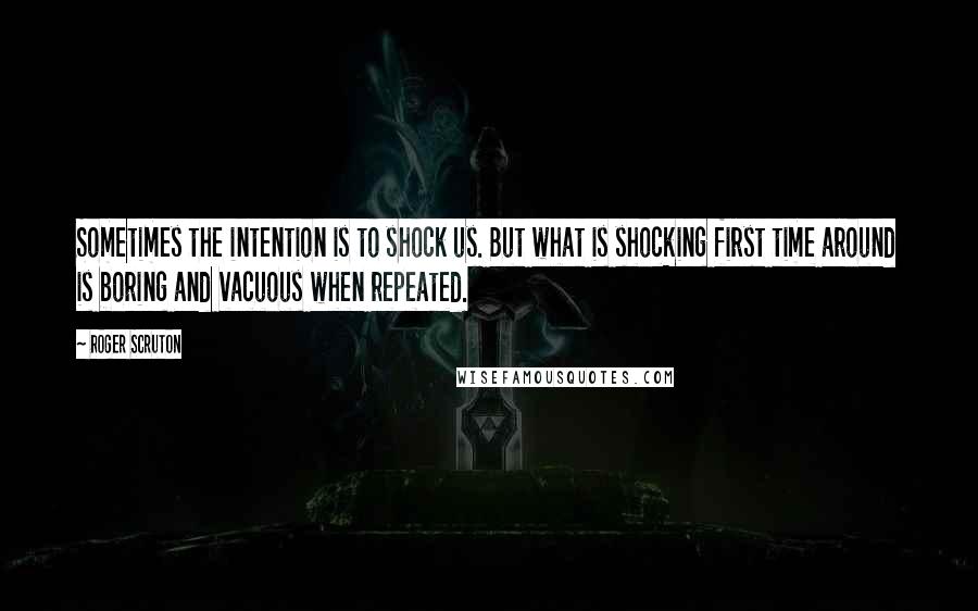 Roger Scruton Quotes: Sometimes the intention is to shock us. But what is shocking first time around is boring and vacuous when repeated.