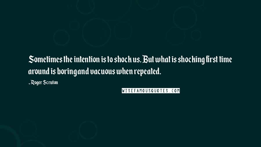 Roger Scruton Quotes: Sometimes the intention is to shock us. But what is shocking first time around is boring and vacuous when repeated.