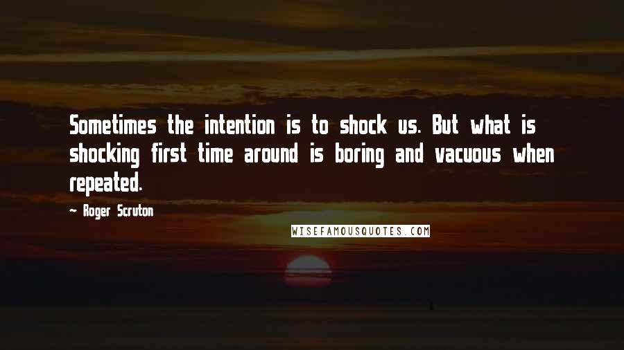 Roger Scruton Quotes: Sometimes the intention is to shock us. But what is shocking first time around is boring and vacuous when repeated.