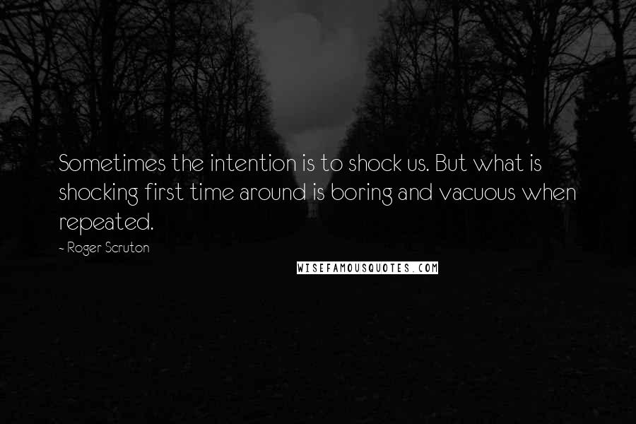 Roger Scruton Quotes: Sometimes the intention is to shock us. But what is shocking first time around is boring and vacuous when repeated.