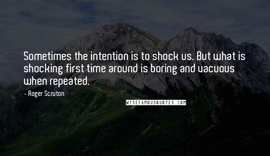 Roger Scruton Quotes: Sometimes the intention is to shock us. But what is shocking first time around is boring and vacuous when repeated.