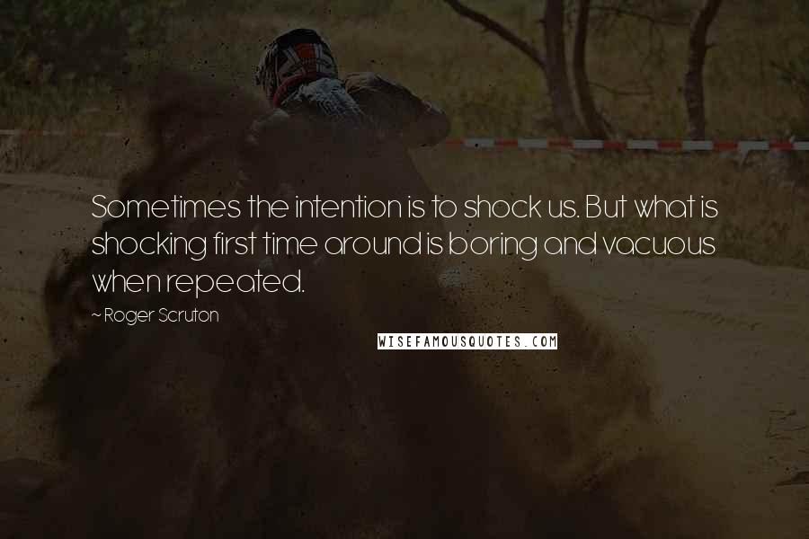 Roger Scruton Quotes: Sometimes the intention is to shock us. But what is shocking first time around is boring and vacuous when repeated.