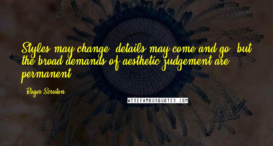 Roger Scruton Quotes: Styles may change, details may come and go, but the broad demands of aesthetic judgement are permanent.