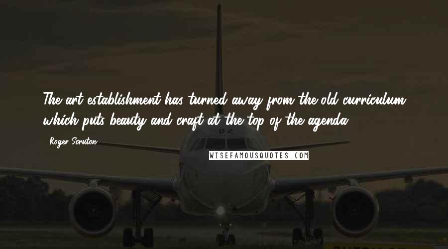 Roger Scruton Quotes: The art establishment has turned away from the old curriculum which puts beauty and craft at the top of the agenda.
