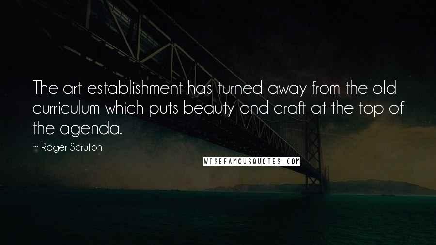 Roger Scruton Quotes: The art establishment has turned away from the old curriculum which puts beauty and craft at the top of the agenda.