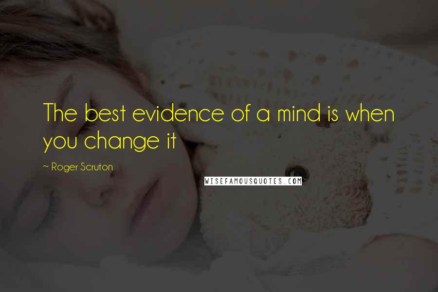 Roger Scruton Quotes: The best evidence of a mind is when you change it