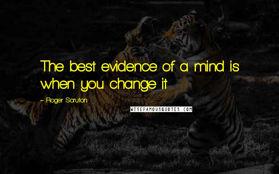 Roger Scruton Quotes: The best evidence of a mind is when you change it