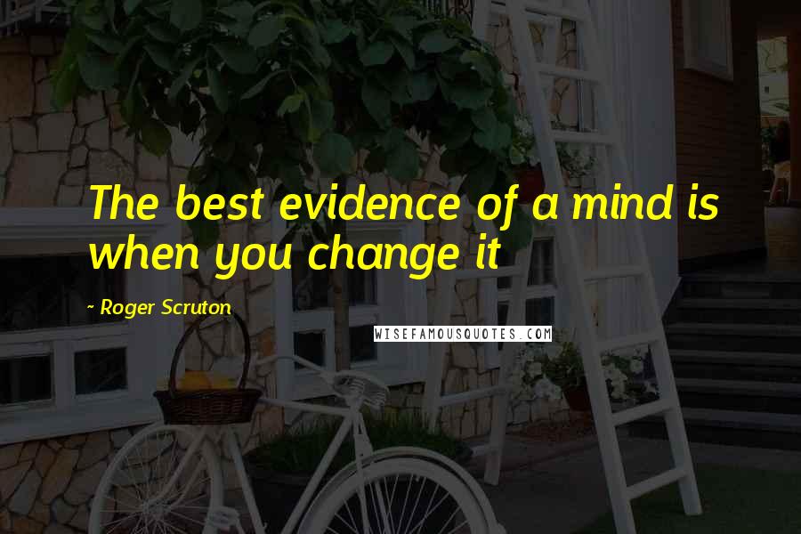 Roger Scruton Quotes: The best evidence of a mind is when you change it