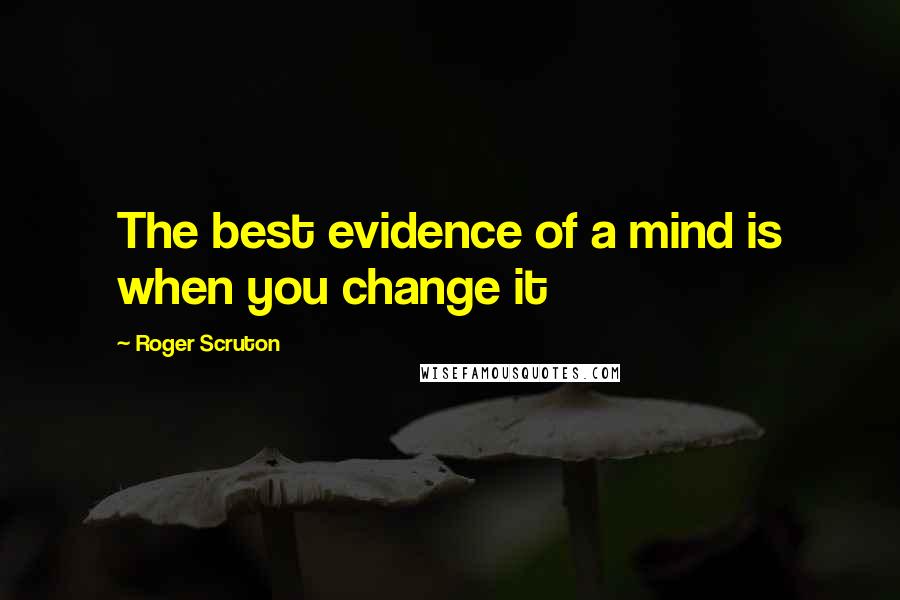 Roger Scruton Quotes: The best evidence of a mind is when you change it