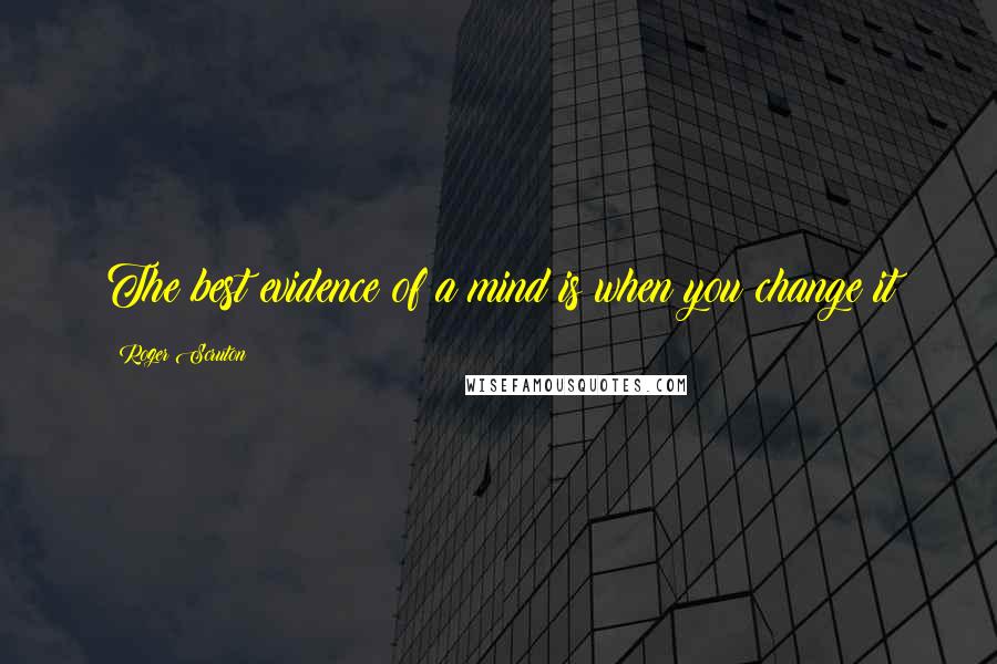 Roger Scruton Quotes: The best evidence of a mind is when you change it