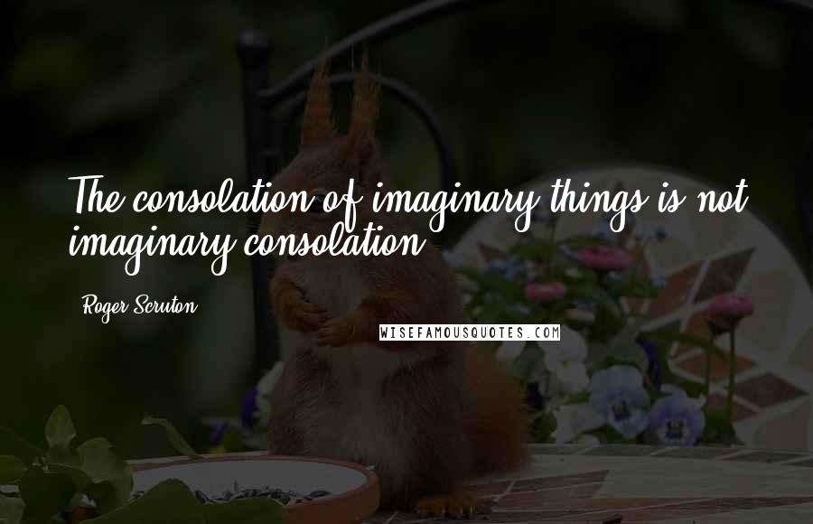 Roger Scruton Quotes: The consolation of imaginary things is not imaginary consolation.