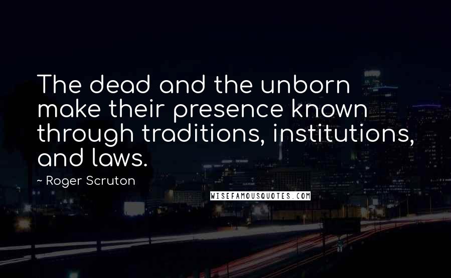 Roger Scruton Quotes: The dead and the unborn make their presence known through traditions, institutions, and laws.